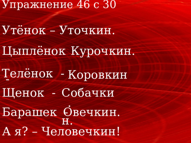 Упражнение 46 с 30 Утёнок – Уточкин. Курочкин. Цыплёнок - Телёнок - Коровкин. Щенок - Собачкин. Овечкин. Барашек - А я? – Человечкин! 
