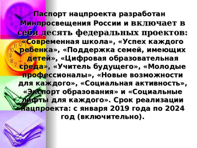 Паспорт нацпроекта разработан Минпросвещения России и  включает в себя десять федеральных проектов: «Современная школа», «Успех каждого ребенка», «Поддержка семей, имеющих детей», «Цифровая образовательная среда», «Учитель будущего», «Молодые профессионалы», «Новые возможности для каждого», «Социальная активность», «Экспорт образования» и «Социальные лифты для каждого». Срок реализации нацпроекта: с января 2019 года по 2024 год (включительно).  