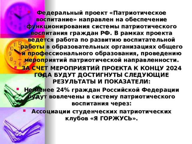 Федеральный проект «Патриотическое воспитание» направлен на обеспечение функционирования системы патриотического воспитания граждан РФ. В рамках проекта ведется работа по развитию воспитательной работы в образовательных организациях общего и профессионального образования, проведению мероприятий патриотической направленности. ЗА СЧЕТ МЕРОПРИЯТИЙ ПРОЕКТА К КОНЦУ 2024 ГОДА БУДУТ ДОСТИГНУТЫ СЛЕДУЮЩИЕ РЕЗУЛЬТАТЫ И ПОКАЗАТЕЛИ: Не менее 24% граждан Российской Федерации будут вовлечены в систему патриотического воспитания через: Ассоциации студенческих патриотических клубов «Я ГОРЖУСЬ».  