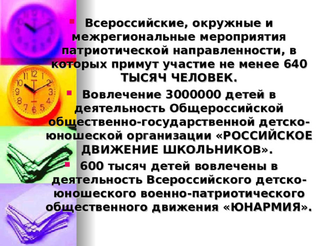 Всероссийские, окружные и межрегиональные мероприятия патриотической направленности, в которых примут участие не менее 640 ТЫСЯЧ ЧЕЛОВЕК. Вовлечение 3000000 детей в деятельность Общероссийской общественно-государственной детско-юношеской организации «РОССИЙСКОЕ ДВИЖЕНИЕ ШКОЛЬНИКОВ». 600 тысяч детей вовлечены в деятельность Всероссийского детско-юношеского военно-патриотического общественного движения «ЮНАРМИЯ».  