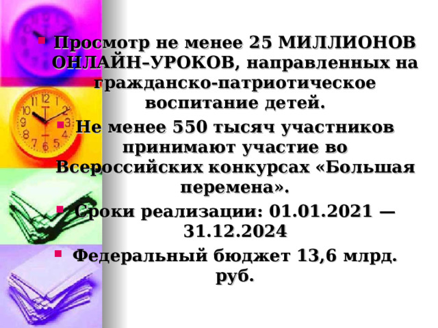 Просмотр не менее 25 МИЛЛИОНОВ ОНЛАЙН–УРОКОВ, направленных на гражданско-патриотическое воспитание детей. Не менее 550 тысяч участников принимают участие во Всероссийских конкурсах «Большая перемена». Сроки реализации: 01.01.2021 — 31.12.2024 Федеральный бюджет 13,6 млрд. руб.  