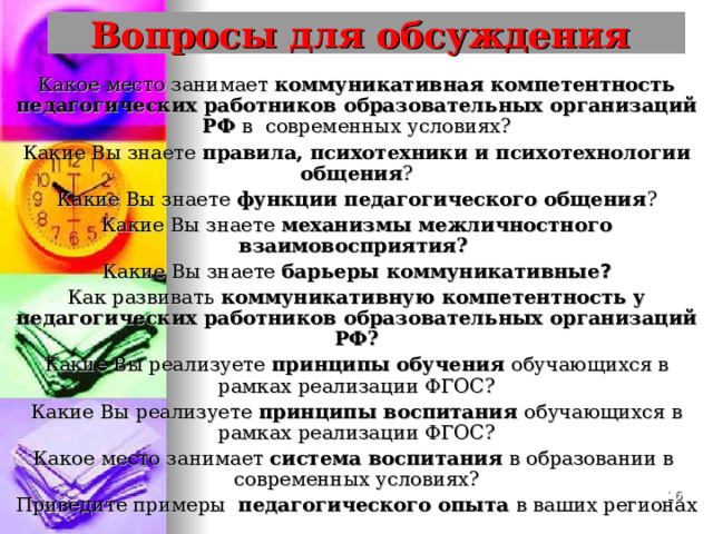  Вопросы для обсуждения   Какое место занимает коммуникативная компетентность педагогических работников образовательных организаций РФ в современных условиях? Какие Вы знаете правила, психотехники и психотехнологии общения ? Какие Вы знаете функции педагогического общения ? Какие Вы знаете механизмы межличностного взаимовосприятия? Какие Вы знаете барьеры коммуникативные ? Как развивать коммуникативную компетентность у педагогических работников образовательных организаций РФ? Какие Вы реализуете принципы обучения обучающихся в рамках реализации ФГОС? Какие Вы реализуете принципы воспитания обучающихся в рамках реализации ФГОС? Какое место занимает система воспитания в образовании в современных условиях? Приведите примеры педагогического опыта в ваших регионах  