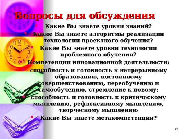 Вопросы для обсуждения Какие Вы знаете уровни знаний? Какие Вы знаете алгоритмы реализации технологии проектного обучения? Какие Вы знаете уровни технологии проблемного обучения? Компетенции инновационной деятельности: способность и готовность к непрерывному образованию, постоянному совершенствованию, переобучению и самообучению, стремление к новому; способность и готовность к критическому мышлению, рефлексивному мышлению, творческому мышлению Какие Вы знаете метакомпетенции?   