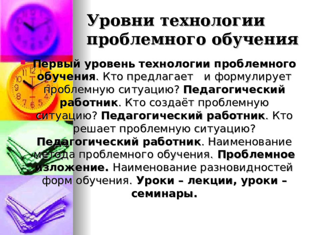 Уровни технологии проблемного обучения Первый уровень технологии проблемного обучения . Кто предлагает и формулирует проблемную ситуацию? Педагогический работник . Кто создаёт проблемную ситуацию? Педагогический работник . Кто решает проблемную ситуацию? Педагогический работник . Наименование метода проблемного обучения. Проблемное изложение. Наименование разновидностей форм обучения. Уроки – лекции, уроки – семинары. 