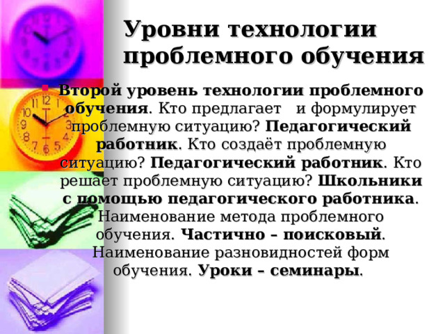 Уровни технологии проблемного обучения Второй уровень технологии проблемного обучения . Кто предлагает и формулирует проблемную ситуацию? Педагогический работник . Кто создаёт проблемную ситуацию? Педагогический работник . Кто решает проблемную ситуацию? Школьники с помощью педагогического работника . Наименование метода проблемного обучения. Частично – поисковый . Наименование разновидностей форм обучения. Уроки – семинары .  