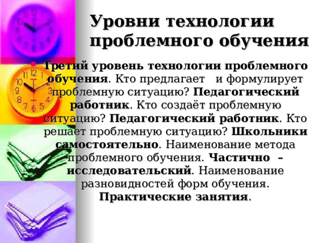 Уровни технологии проблемного обучения Третий уровень технологии проблемного обучения . Кто предлагает и формулирует проблемную ситуацию? Педагогический работник . Кто создаёт проблемную ситуацию? Педагогический работник . Кто решает проблемную ситуацию? Школьники самостоятельно . Наименование метода проблемного обучения. Частично – исследовательский . Наименование разновидностей форм обучения. Практические занятия . 