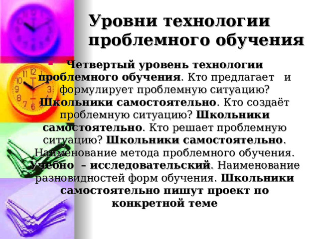 Уровни технологии проблемного обучения Четвертый уровень технологии проблемного обучения . Кто предлагает и формулирует проблемную ситуацию? Школьники самостоятельно . Кто создаёт проблемную ситуацию? Школьники самостоятельно . Кто решает проблемную ситуацию? Школьники самостоятельно . Наименование метода проблемного обучения. Учебно – исследовательский . Наименование разновидностей форм обучения. Школьники самостоятельно пишут проект по конкретной теме 