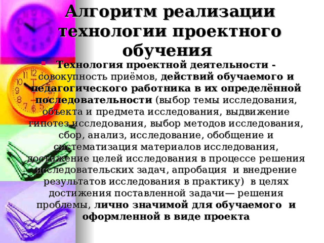 Алгоритм реализации технологии проектного обучения Технология проектной деятельности - совокупность приёмов, действий обучаемого и педагогического работника в их определённой  последовательности (выбор темы исследования, объекта и предмета исследования, выдвижение гипотез исследования, выбор методов исследования, сбор, анализ, исследование, обобщение и систематизация материалов исследования, достижение целей исследования в процессе решения исследовательских задач, апробация и внедрение результатов исследования в практику) в целях достижения поставленной задачи— решения проблемы, лично значимой для обучаемого и оформленной в виде проекта 