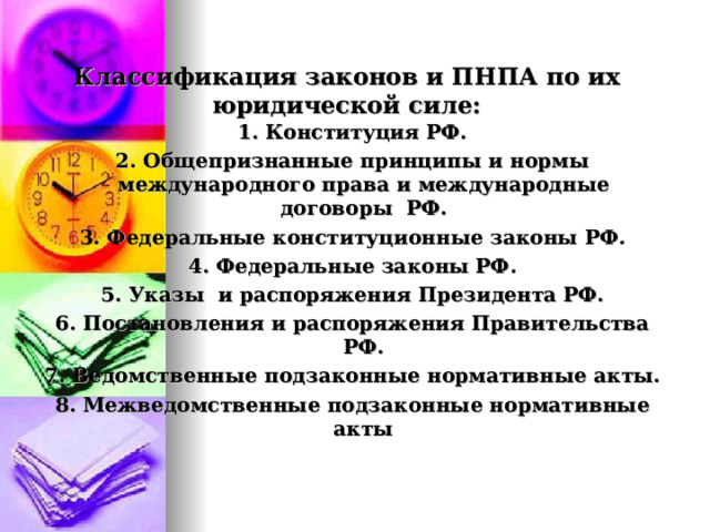   Классификация законов и ПНПА по их юридической силе:   1. Конституция РФ. 2. Общепризнанные принципы и нормы международного права и международные договоры РФ. 3. Федеральные конституционные законы РФ. 4. Федеральные законы РФ. 5. Указы и распоряжения Президента РФ. 6. Постановления и распоряжения Правительства РФ. 7. Ведомственные подзаконные нормативные акты. 8. Межведомственные подзаконные нормативные акты  