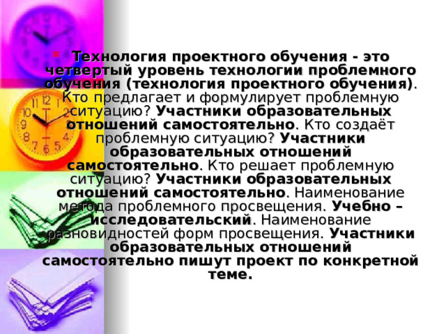 Технология проектного обучения - это четвертый уровень технологии проблемного обучения (технология проектного обучения) . Кто предлагает и формулирует проблемную ситуацию? Участники образовательных отношений самостоятельно . Кто создаёт проблемную ситуацию? Участники образовательных отношений самостоятельно . Кто решает проблемную ситуацию? Участники образовательных отношений самостоятельно . Наименование метода проблемного просвещения. Учебно – исследовательский . Наименование разновидностей форм просвещения. Участники образовательных отношений самостоятельно пишут проект по конкретной теме. 
