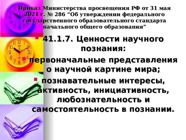  Приказ Министерства просвещения РФ от 31 мая 2021 г. № 286 “Об утверждении федерального государственного образовательного стандарта начального общего образования”   41.1.7. Ценности научного познания: первоначальные представления о научной картине мира; познавательные интересы, активность, инициативность, любознательность и самостоятельность в познании.  