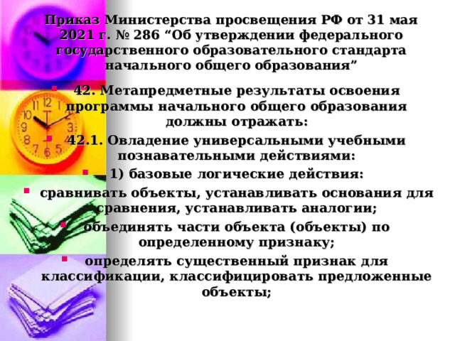  Приказ Министерства просвещения РФ от 31 мая 2021 г. № 286 “Об утверждении федерального государственного образовательного стандарта начального общего образования”   42. Метапредметные результаты освоения программы начального общего образования должны отражать: 42.1. Овладение универсальными учебными познавательными действиями: 1) базовые логические действия: сравнивать объекты, устанавливать основания для сравнения, устанавливать аналогии; объединять части объекта (объекты) по определенному признаку; определять существенный признак для классификации, классифицировать предложенные объекты;  