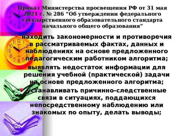  Приказ Министерства просвещения РФ от 31 мая 2021 г. № 286 “Об утверждении федерального государственного образовательного стандарта начального общего образования”   находить закономерности и противоречия в рассматриваемых фактах, данных и наблюдениях на основе предложенного педагогическим работником алгоритма; выявлять недостаток информации для решения учебной (практической) задачи на основе предложенного алгоритма; устанавливать причинно-следственные связи в ситуациях, поддающихся непосредственному наблюдению или знакомых по опыту, делать выводы;  