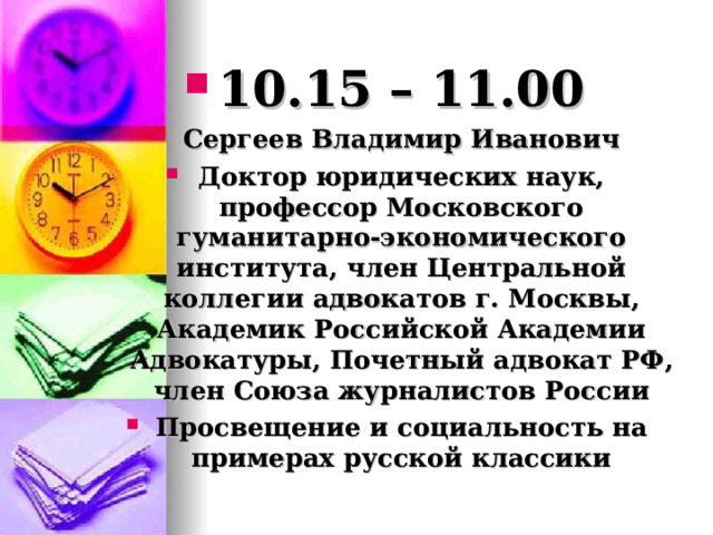 10.15 – 11.00 Сергеев Владимир Иванович Доктор юридических наук, профессор Московского гуманитарно-экономического института, член Центральной коллегии адвокатов г. Москвы, Академик Российской Академии Адвокатуры, Почетный адвокат РФ, член Союза журналистов России Просвещение и социальность на примерах русской классики 