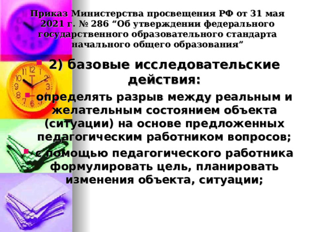  Приказ Министерства просвещения РФ от 31 мая 2021 г. № 286 “Об утверждении федерального государственного образовательного стандарта начального общего образования”   2) базовые исследовательские действия: определять разрыв между реальным и желательным состоянием объекта (ситуации) на основе предложенных педагогическим работником вопросов; с помощью педагогического работника формулировать цель, планировать изменения объекта, ситуации; 