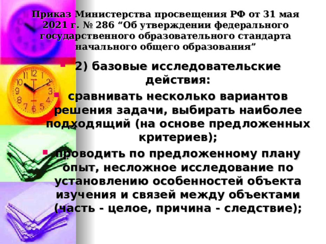  Приказ Министерства просвещения РФ от 31 мая 2021 г. № 286 “Об утверждении федерального государственного образовательного стандарта начального общего образования”   2) базовые исследовательские действия: сравнивать несколько вариантов решения задачи, выбирать наиболее подходящий (на основе предложенных критериев); проводить по предложенному плану опыт, несложное исследование по установлению особенностей объекта изучения и связей между объектами (часть - целое, причина - следствие);  