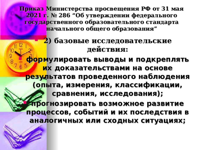  Приказ Министерства просвещения РФ от 31 мая 2021 г. № 286 “Об утверждении федерального государственного образовательного стандарта начального общего образования”   2) базовые исследовательские действия: формулировать выводы и подкреплять их доказательствами на основе результатов проведенного наблюдения (опыта, измерения, классификации, сравнения, исследования); прогнозировать возможное развитие процессов, событий и их последствия в аналогичных или сходных ситуациях;  
