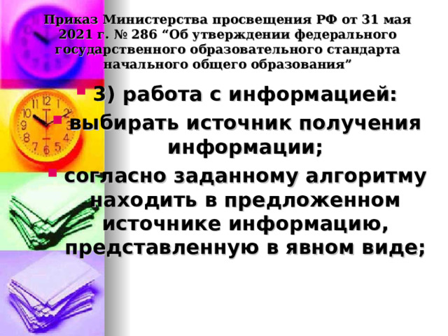 Приказ Министерства просвещения РФ от 31 мая 2021 г. № 286 “Об утверждении федерального государственного образовательного стандарта начального общего образования”   3) работа с информацией: выбирать источник получения информации; согласно заданному алгоритму находить в предложенном источнике информацию, представленную в явном виде;  