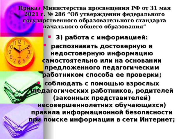  Приказ Министерства просвещения РФ от 31 мая 2021 г. № 286 “Об утверждении федерального государственного образовательного стандарта начального общего образования”   3) работа с информацией: распознавать достоверную и недостоверную информацию самостоятельно или на основании предложенного педагогическим работником способа ее проверки; соблюдать с помощью взрослых (педагогических работников, родителей (законных представителей) несовершеннолетних обучающихся) правила информационной безопасности при поиске информации в сети Интернет;  