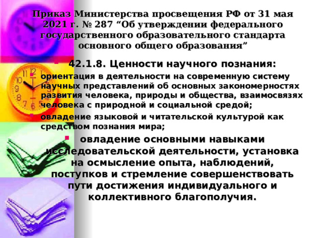  Приказ Министерства просвещения РФ от 31 мая 2021 г. № 287 “Об утверждении федерального государственного образовательного стандарта основного общего образования”   42.1.8. Ценности научного познания: ориентация в деятельности на современную систему научных представлений об основных закономерностях развития человека, природы и общества, взаимосвязях человека с природной и социальной средой; овладение языковой и читательской культурой как средством познания мира; овладение основными навыками исследовательской деятельности, установка на осмысление опыта, наблюдений, поступков и стремление совершенствовать пути достижения индивидуального и коллективного благополучия.  