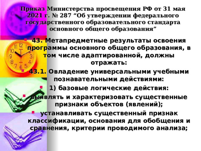  Приказ Министерства просвещения РФ от 31 мая 2021 г. № 287 “Об утверждении федерального государственного образовательного стандарта основного общего образования”   43. Метапредметные результаты освоения программы основного общего образования, в том числе адаптированной, должны отражать: 43.1. Овладение универсальными учебными познавательными действиями: 1) базовые логические действия: выявлять и характеризовать существенные признаки объектов (явлений); устанавливать существенный признак классификации, основания для обобщения и сравнения, критерии проводимого анализа;  