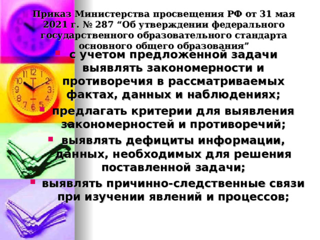  Приказ Министерства просвещения РФ от 31 мая 2021 г. № 287 “Об утверждении федерального государственного образовательного стандарта основного общего образования”   с учетом предложенной задачи выявлять закономерности и противоречия в рассматриваемых фактах, данных и наблюдениях; предлагать критерии для выявления закономерностей и противоречий; выявлять дефициты информации, данных, необходимых для решения поставленной задачи; выявлять причинно-следственные связи при изучении явлений и процессов;  