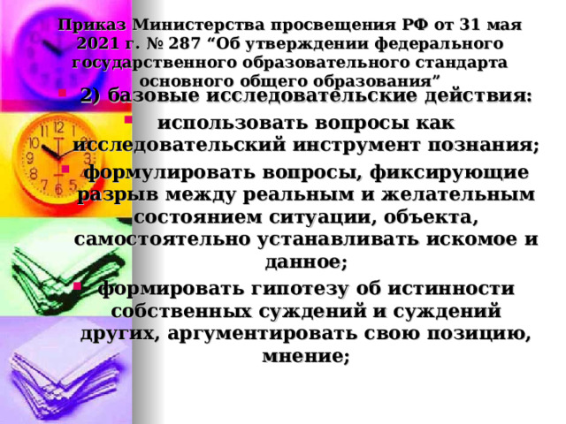  Приказ Министерства просвещения РФ от 31 мая 2021 г. № 287 “Об утверждении федерального государственного образовательного стандарта основного общего образования”   2) базовые исследовательские действия: использовать вопросы как исследовательский инструмент познания; формулировать вопросы, фиксирующие разрыв между реальным и желательным состоянием ситуации, объекта, самостоятельно устанавливать искомое и данное; формировать гипотезу об истинности собственных суждений и суждений других, аргументировать свою позицию, мнение;  