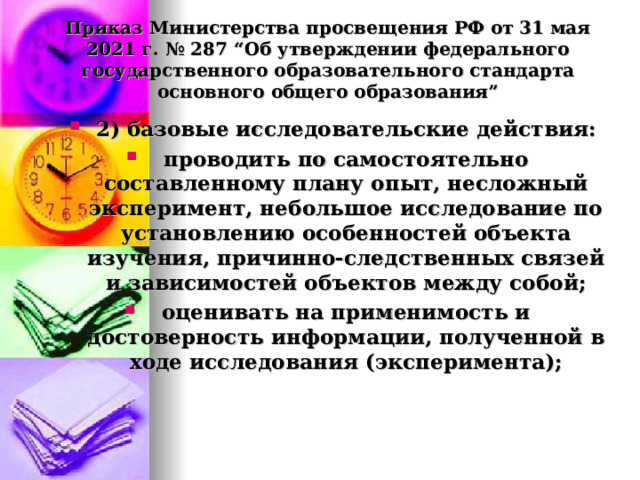  Приказ Министерства просвещения РФ от 31 мая 2021 г. № 287 “Об утверждении федерального государственного образовательного стандарта основного общего образования”   2) базовые исследовательские действия: проводить по самостоятельно составленному плану опыт, несложный эксперимент, небольшое исследование по установлению особенностей объекта изучения, причинно-следственных связей и зависимостей объектов между собой; оценивать на применимость и достоверность информации, полученной в ходе исследования (эксперимента);  