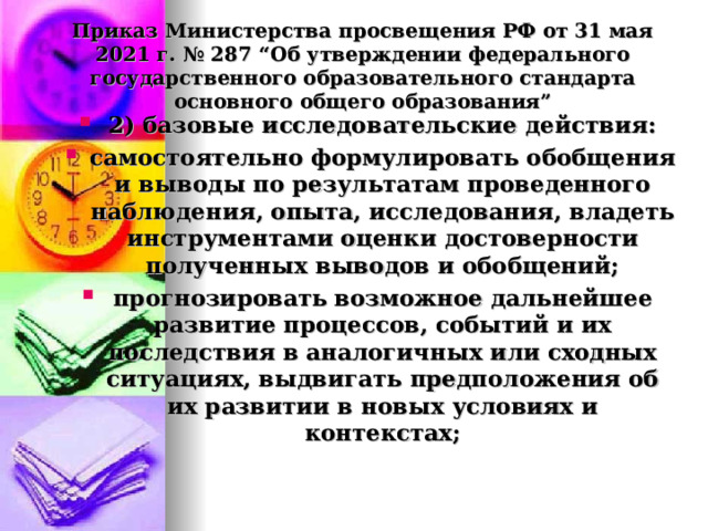  Приказ Министерства просвещения РФ от 31 мая 2021 г. № 287 “Об утверждении федерального государственного образовательного стандарта основного общего образования”   2) базовые исследовательские действия: самостоятельно формулировать обобщения и выводы по результатам проведенного наблюдения, опыта, исследования, владеть инструментами оценки достоверности полученных выводов и обобщений; прогнозировать возможное дальнейшее развитие процессов, событий и их последствия в аналогичных или сходных ситуациях, выдвигать предположения об их развитии в новых условиях и контекстах;  