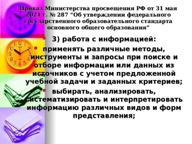  Приказ Министерства просвещения РФ от 31 мая 2021 г. № 287 “Об утверждении федерального государственного образовательного стандарта основного общего образования”   3) работа с информацией: применять различные методы, инструменты и запросы при поиске и отборе информации или данных из источников с учетом предложенной учебной задачи и заданных критериев; выбирать, анализировать, систематизировать и интерпретировать информацию различных видов и форм представления;  