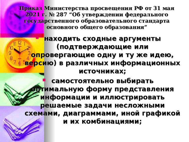  Приказ Министерства просвещения РФ от 31 мая 2021 г. № 287 “Об утверждении федерального государственного образовательного стандарта основного общего образования”   находить сходные аргументы (подтверждающие или опровергающие одну и ту же идею, версию) в различных информационных источниках; самостоятельно выбирать оптимальную форму представления информации и иллюстрировать решаемые задачи несложными схемами, диаграммами, иной графикой и их комбинациями;  