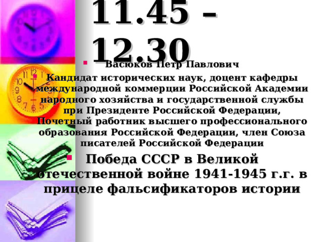 11.45 – 12.30 Васюков Петр Павлович Кандидат исторических наук, доцент кафедры международной коммерции Российской Академии народного хозяйства и государственной службы при Президенте Российской Федерации, Почетный работник высшего профессионального образования Российской Федерации, член Союза писателей Российской Федерации Победа СССР в Великой отечественной войне 1941-1945 г.г. в прицеле фальсификаторов истории 