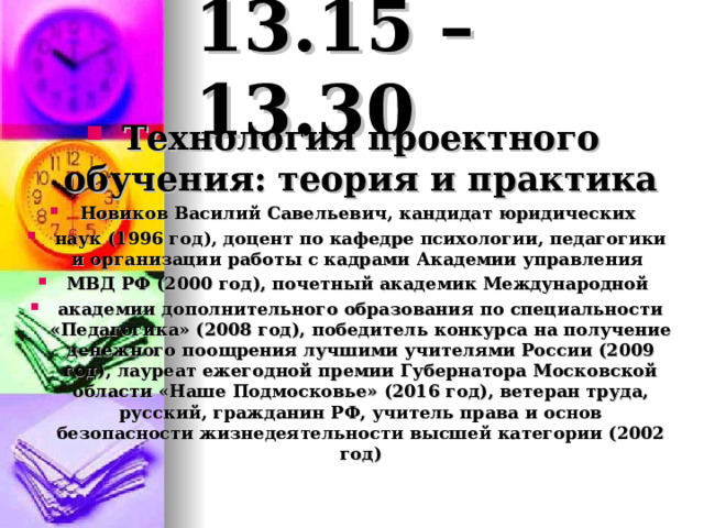 13.15 – 13.30 Технология проектного обучения:  теория и практика Новиков Василий Савельевич, кандидат юридических наук (1996 год), доцент по кафедре психологии, педагогики и организации работы с кадрами Академии управления МВД РФ (2000 год), почетный академик Международной академии дополнительного образования по специальности «Педагогика» (2008 год), победитель конкурса на получение денежного поощрения лучшими учителями России (2009 год), лауреат ежегодной премии Губернатора Московской области «Наше Подмосковье» (2016 год), ветеран труда, русский, гражданин РФ, учитель права и основ безопасности жизнедеятельности высшей категории (2002 год) 