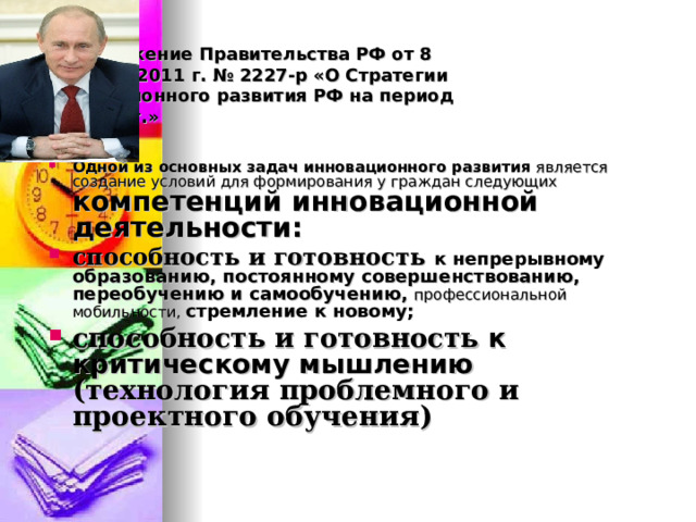 Распоряжение Правительства РФ от 8 декабря 2011 г. № 2227-р «О Стратегии инновационного развития РФ на период до 2020 г.» Одной из основных задач инновационного развития является создание условий для формирования у граждан следующих компетенций инновационной деятельности: способность и готовность к непрерывному образованию, постоянному совершенствованию, переобучению и самообучению,  профессиональной мобильности, стремление к новому; способность и готовность к критическому мышлению (технология проблемного и проектного обучения)  
