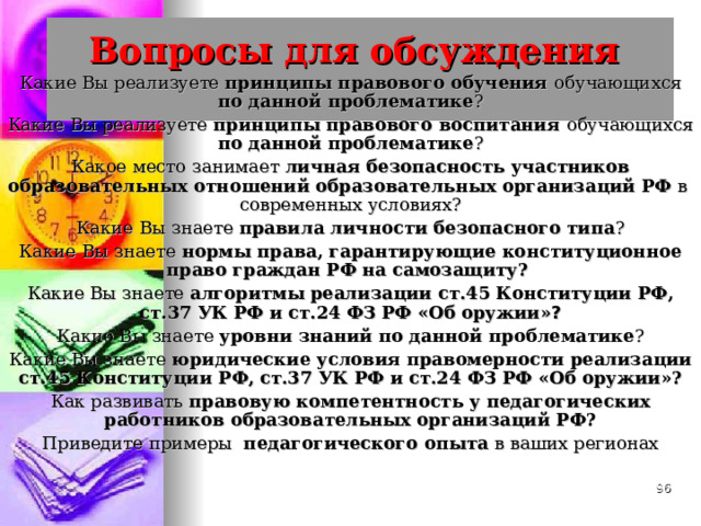 Вопросы для обсуждения   Какие Вы реализуете принципы правового обучения обучающихся по данной проблематике ? Какие Вы реализуете принципы правового воспитания обучающихся по данной проблематике ? Какое место занимает личная безопасность участников образовательных отношений образовательных организаций РФ в современных условиях? Какие Вы знаете правила личности безопасного типа ? Какие Вы знаете нормы права, гарантирующие конституционное право граждан РФ на самозащиту? Какие Вы знаете алгоритмы  реализации ст.45 Конституции РФ, ст.37 УК РФ и ст.24 ФЗ РФ «Об оружии» ? Какие Вы знаете уровни знаний по данной проблематике ? Какие Вы знаете юридические условия правомерности реализации ст.45 Конституции РФ, ст.37 УК РФ и ст.24 ФЗ РФ «Об оружии»? Как развивать правовую компетентность у педагогических работников образовательных организаций РФ? Приведите примеры педагогического опыта в ваших регионах  