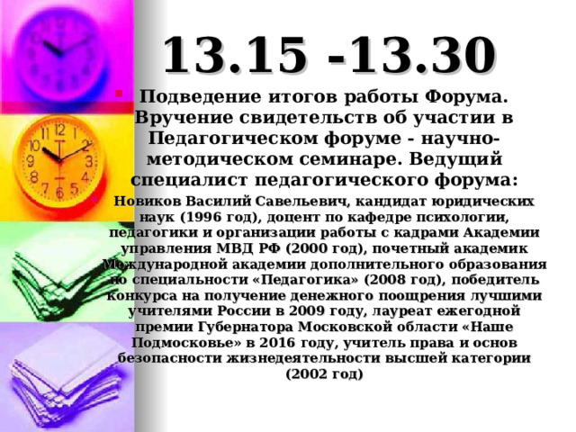 13.15 -13.30 Подведение итогов работы Форума. Вручение свидетельств об участии в Педагогическом форуме - научно-методическом семинаре. Ведущий специалист педагогического форума: Новиков Василий Савельевич, кандидат юридических наук (1996 год), доцент по кафедре психологии, педагогики и организации работы с кадрами Академии управления МВД РФ (2000 год), почетный академик Международной академии дополнительного образования по специальности «Педагогика» (2008 год), победитель конкурса на получение денежного поощрения лучшими учителями России в 2009 году, лауреат ежегодной премии Губернатора Московской области «Наше Подмосковье» в 2016 году, учитель права и основ безопасности жизнедеятельности высшей категории (2002 год)  