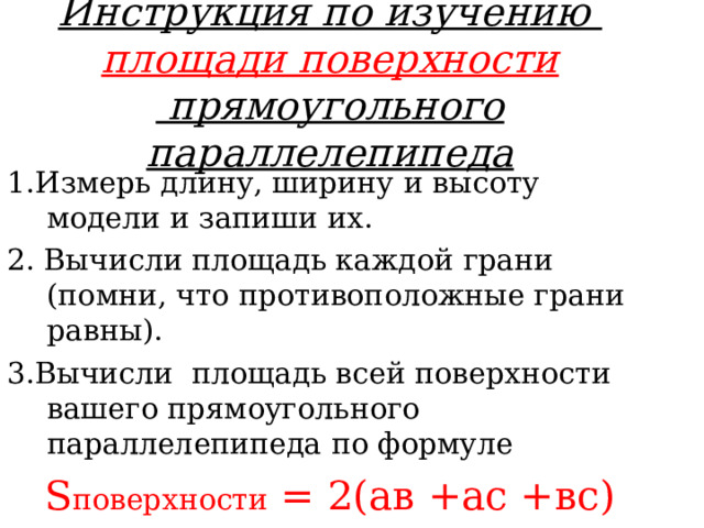 Инструкция по изучению  площади поверхности  прямоугольного параллелепипеда 1.Измерь длину, ширину и высоту модели и запиши их. 2. Вычисли площадь каждой грани (помни, что противоположные грани равны). 3.Вычисли площадь всей поверхности вашего прямоугольного параллелепипеда по формуле S поверхности = 2(ав +ас +вс)  