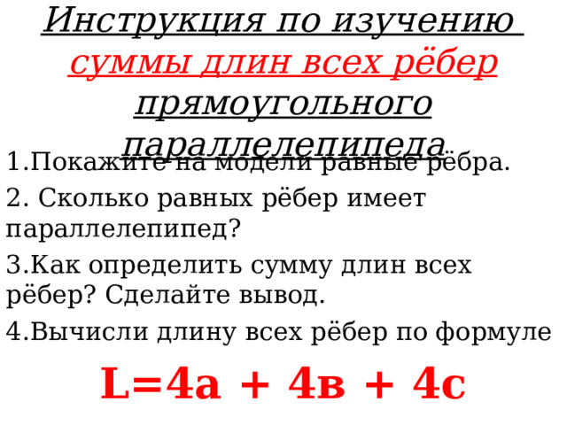 Инструкция по изучению  суммы длин всех рёбер прямоугольного параллелепипеда 1.Покажите на модели равные рёбра. 2. Сколько равных рёбер имеет параллелепипед? 3.Как определить сумму длин всех рёбер? Сделайте вывод. 4.Вычисли длину всех рёбер по формуле L=4 а + 4в + 4с  