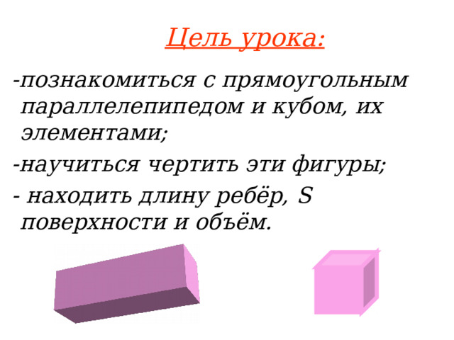 Цель урока:  -познакомиться с прямоугольным параллелепипедом и кубом, их элементами;  -научиться чертить эти фигуры;  - находить длину ребёр, S поверхности и объём.  