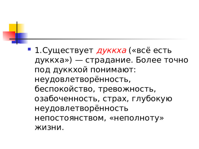 1.Существует  дуккха  («всё есть дуккха») — страдание. Более точно под дуккхой понимают: неудовлетворённость, беспокойство, тревожность, озабоченность, страх, глубокую неудовлетворённость непостоянством, «неполноту» жизни. 