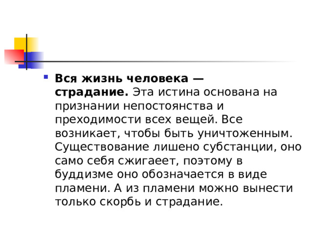 Вся жизнь человека — страдание.  Эта истина основана на признании непостоянства и преходимости всех вещей. Все возникает, чтобы быть уничтоженным. Существование лишено субстанции, оно само себя сжигаеет, поэтому в буддизме оно обозначается в виде пламени. А из пламени можно вынести только скорбь и страдание. 