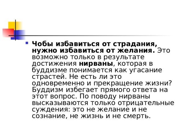 Чобы избавиться от страдания, нужно избавиться от желания.  Это возможно только в результате достижения  нирваны , которая в буддизме понимается как угасание страстей. Не есть ли это одновременно и прекращение жизни? Буддизм избегает прямого ответа на этот вопрос. По поводу нирваны высказываются только отрицательные суждения: это не желание и не сознание, не жизнь и не смерть. 