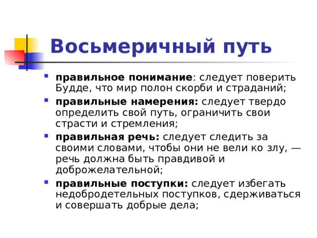   Восьмеричный путь правильное понимание : следует поверить Будде, что мир полон скорби и страданий; правильные намерения:  следует твердо определить свой путь, ограничить свои страсти и стремления; правильная речь:  следует следить за своими словами, чтобы они не вели ко злу, — речь должна быть правдивой и доброжелательной; правильные поступки:  следует избегать недобродетельных поступков, сдерживаться и совершать добрые дела;  