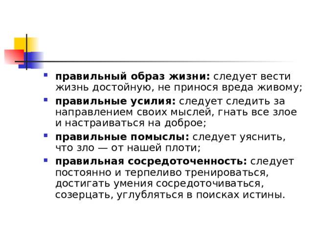 правильный образ жизни:  следует вести жизнь достойную, не принося вреда живому; правильные усилия:  следует следить за направлением своих мыслей, гнать все злое и настраиваться на доброе; правильные помыслы:  следует уяснить, что зло — от нашей плоти; правильная сосредоточенность:  следует постоянно и терпеливо тренироваться, достигать умения сосредоточиваться, созерцать, углубляться в поисках истины.  