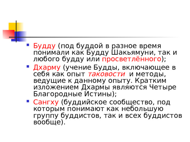 Будду  (под буддой в разное время понимали как Будду Шакьямуни, так и любого будду или  просветлённого ); Дхарму  (учение Будды, включающее в себя как опыт  таковости   и методы, ведущие к данному опыту. Кратким изложением Дхармы являются Четыре Благородные Истины); Сангху  (буддийское сообщество, под которым понимают как небольшую группу буддистов, так и всех буддистов вообще).  