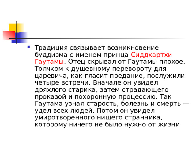 Традиция связывает возникновение буддизма с именем принца  Сиддхартхи  Гаутамы . Отец скрывал от Гаутамы плохое. Толчком к душевному перевороту для царевича, как гласит предание, послужили четыре встречи. Вначале он увидел дряхлого старика, затем страдающего проказой и похоронную процессию. Так Гаутама узнал старость, болезнь и смерть — удел всех людей. Потом он увидел умиротворённого нищего странника, которому ничего не было нужно от жизни 