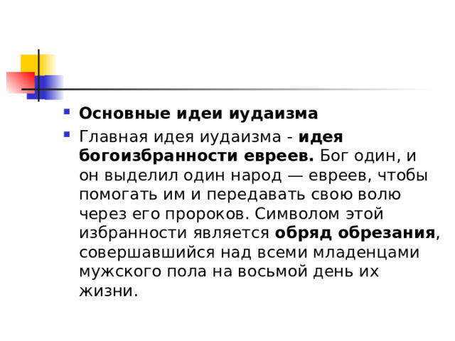 Основные идеи иудаизма Главная идея иудаизма -  идея богоизбранности евреев.  Бог один, и он выделил один народ — евреев, чтобы помогать им и передавать свою волю через его пророков. Символом этой избранности является  обряд обрезания , совершавшийся над всеми младенцами мужского пола на восьмой день их жизни. 