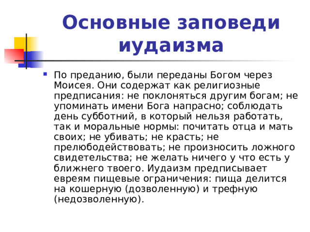 Основные заповеди иудаизма По преданию, были переданы Богом через Моисея. Они содержат как религиозные предписания: не поклоняться другим богам; не упоминать имени Бога напрасно; соблюдать день субботний, в который нельзя работать, так и моральные нормы: почитать отца и мать своих; не убивать; не красть; не прелюбодействовать; не произносить ложного свидетельства; не желать ничего у что есть у ближнего твоего. Иудаизм предписывает евреям пищевые ограничения: пища делится на кошерную (дозволенную) и трефную (недозволенную). 