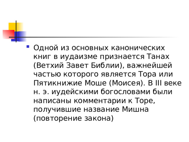 Одной из основных канонических книг в иудаизме признается Танах (Ветхий Завет Библии), важнейшей частью которого является Тора или Пятикнижие Моше (Моисея). В III веке н. э. иудейскими богословами были написаны комментарии к Торе, получившие название Мишна (повторение закона) 