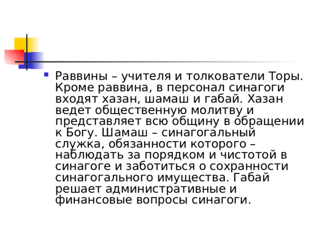 Раввины – учителя и толкователи Торы. Кроме раввина, в персонал синагоги входят хазан, шамаш и габай. Хазан ведет общественную молитву и представляет всю общину в обращении к Богу. Шамаш – синагогальный служка, обязанности которого – наблюдать за порядком и чистотой в синагоге и заботиться о сохранности синагогального имущества. Габай решает административные и финансовые вопросы синагоги. 